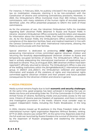 As for the prisoners of war, the Ukrainian Ombudsman fulfils his mandate
regarding both Ukrainian PoWs detained in Russia and Russian PoWs in
Ukraine. Ukraine’s Ombudsman Office constantly submits letters and requests
for information about the Ukrainian PoWs, their health condition, allowances,
etc. As for the Russian PoWs, the Ombudsman’s Office constantly monitors
compliance of the detention facilities, food, and medical treatment in line with
the Geneva Convention III and other international instruments, allowing the
PoWs to communicate with their families.


Special attention is dedicated to protecting child rights, preventing/
persecuting international crimes committed against Ukrainian children and
returning the forcefully deported/displaced Ukrainian children to Russia and
temporarily occupied territories of Ukraine. The Ombudsman’s Office has a
lead in actively elaborating the international mechanism of repatriating such
kids back to Ukraine. Thus, as of August 2024, 388 Ukrainian children have been
reported124 officially returned to Ukraine. The Ombudsman’s Office is also one
of the leading institutions within the BringKidsBackUA125 international expert
group. In 2023126 and 2024127, the Ombudsman collected and optimised
information and analysis of the violations of rights and international rights
committed against Ukrainian children and their present and future possible
consequences for the Ukrainian children and Ukraine in general.
Media survival remains fragile due to both economic and security challenges.
At the same time, good progress has been achieved in bringing the Law on
Media into force and amending Order No. 73 of the Commander-in-Chief of the
Armed Forces of Ukraine, facilitating media and journalists access to the war
zone. Citizens of Ukraine exercise freedom of expression, and there is criticism
and investigative journalism in the media. Ukraine must consider ways to
support independent media, including the Public Broadcaster, in the long
term.




In 2024, Ukraine moved up 18 positions in the Press Freedom Index of the
international human rights organisation Reporters Without Borders, ranking
61st128
(in 2023, Ukraine was ranked 79th
). At the same time, Reporters state that
the full-scale war launched by Russia threatens the survival of Ukrainian media
by the expansion of Russian propaganda and weakening the Ukrainian
economy.
Shadow Report on Chapters 23-24 Antac
32
Media freedom
For instance, in February 2024, he publicly criticised123 the long-awaited draft
law on mobilisation measures, claiming it to be non-compliant with the
Constitution of Ukraine and containing contradictory provisions. Moreover, in
2023, the Ombudsman’s Office monitored more than 833 military medical
commissions, with many violations of the human rights of recruited persons
identified. Later, the office presented proposals to reform the work of those
commissions.
 