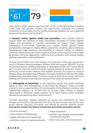 Shadow Report on Chapters 23-24 Antac
33
From 2013 to 2023, Ukraine rose from 126th to 79th in the World Press Freedom
Index. Over the decade, Ukraine has significantly improved the working
conditions of journalists and the media landscape despite the war waged by
Russia on the territory of Ukraine.129
61/180
2024 2023
2024
the Press
Freedom Index
Russia's crimes against media and journalists. From October 2023 to
August 2024, the Institute of Mass Information recorded 75 crimes against
media and journalists in Ukraine committed by Russia. These include
kidnapping of journalists, shootings and injuries, threats against media
professionals, damage to media offices, cybercrime, shutting down Ukrainian
broadcasting, legal pressure, and blocking of Internet access. In addition,
Ukrainian media continues to be closed as a result of the financial crisis caused
by Russia's full-scale aggression, suffering from problems with energy supply,
shelling, evacuation, and mobilisation.


At least 13 journalists from both foreign and Ukrainian media got injured as a
result of Russian shelling between October 2023 and August 2024130,131. During
this period, Russian shelling destroyed or damaged at least ten media offices.
Not a month went by without Russian hackers attacking Ukrainian media. In
particular, online media websites and satellite channels are subject to massive
attacks. Since the beginning of Russia's full-scale invasion of Ukraine, 87 media
professionals have been killed, 11 of them while on duty, 76 as civilian victims of
shelling and torture, or during their service at the Ukrainian Armed Forces.


Kidnapping of journalists. In the reporting period, the media informed
about at least nine kidnappings of journalists by Russians. These occurred
mainly in the occupied territory of Ukraine–parts of the Kherson, Luhansk, and
Zaporizhzhia regions. As of the end of summer 2024, Russia is illegally
detaining132 31 Ukrainian media workers, all of them being civilian hostages
despite Russia declaring them combatants.133


Crimean journalists illegally detained by Russia are imprisoned on false
charges, primarily for long periods, from 14 to 20 years. Russia uses torture and
abuse against captured journalists and refuses to provide medical care134.
Among the articles that Russia incriminates journalists are public calls for: 


terrorist attacks135

state treason and espionage

illegal manufacture of explosives

alteration / repair of explosive devices
illegal acquisition

transfer, sale, storage, transportation
/ carrying of weapons

their main parts, and ammunition.
 
