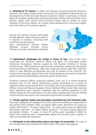 Operational challenges for media in times of war. One of the main
challenges for Ukrainian editorial offices has been the prolonged power
blackouts throughout Ukraine caused by the Russian shelling of energy
infrastructure. These blackouts significantly complicate collecting, processing,
and transmitting information. They also impaired contact with the audience,
which is also affected by blackouts and lack of access to the Internet. The
media have to quickly adjust their work to the blackouts and look for funds for
powerequipment(generators,batteries,powerbanks,fuel).


Ukrainian editorial offices, especially regional ones, are in a critical financial
situation due to the falling advertising market. According to a survey of
regionalmediaconductedbyIMIinJune2024,41%ofallrequestsfromeditorial
offices concerned financial support. Many editorial offices need help covering
basic operating costs. Another challenge was the staffing problems in the
media related to the mobilisation of male media professionals into the Armed
Forcesandtheevacuationandrelocationofjournaliststosaferplaces.


Crimes against media and journalists committed by the Ukrainian side.
ThemaincategoriesofviolationsforwhichUkrainianentitiesareresponsiblein
the period from October 2023 to August 2024 were: restriction of access to
public information - 17 cases; cybercrime - 15 cases; obstruction of legitimate
journalistic activities - 14 cases; indirect pressure - 12 cases (mostly spying on
journalists); threats - 11 cases. In total, 87 crimes were recorded in 2023, for
which the Ukrainian side is responsible. Before the pre-full-scale invasion in
2021,IMIrecorded197violations.


Monopoly in the information space and signs of censorship. The case of
theintroductionofcensorshipandblack-listsinthestatenewsagency
ShadowReportonChapters23-24 Antac
34
During this period, Russia committed
crimes against media and journalists in
11 regions of Ukraine, including both
frontlineandrearregions 

(Kyiv, Zaporizhzhia, Kharkiv, Odesa,
Donetsk, Dnipro, Ternopil, Sumy,
Poltava,Luhansk,andKhersonregions).
Shelling of TV towers. In 2024, the Russians resumed shelling Ukrainian
television and radio infrastructure. Previously, IMI recorded 16 cases like this at
the beginning of the full-scale Russian invasion in 2022. In particular, in March
2024,theRussiansdeliberatelyattackedtelevisioninfrastructurefacilitiesinthe
Kharkiv region with drones and launched missile and air strikes on radio
facilities in the Sumy region. As a result, some settlements in the Sumy region
wereleftwithoutTVandradiosignals.
11
regions
 
