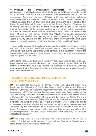 At the same time, according to IMI research138, many of Ukraine's most popular
Telegram channels spread fake news, particularly related to mobilisation. The
Ukrainian authorities have also stated the number of threats to Ukraine's
security posed by this messenger. Some media offices are gradually closing
their Telegram channels.
New rules for journalists in combat zones and adjacent areas were
developed. On February 26, 2024, the General Staff of the Armed Forces of
Ukraine published an updated ‘Recommendations for Journalists on the
Organisation of Work at Military Facilities and in Combat Areas under Martial
Law’. Amending Order No. 73 of the Commander-in-Chief of the Armed Forces
of Ukraine ‘On the organisation of interaction between the Armed Forces of
Ukraine, other components of the defence forces and representatives of the
media for the duration of the legal regime of martial law’139 simplified media
access by providing a detailed description of the zones (green, yellow, and red)
and removing the requirement to stop the work of journalists in case of a life
threat. The amendments were made based on IMI's recommendations after
war correspondents reported about censorship and selectivity in red-zone
access for journalists140.


The independence of the media regulator should be ensured by adequate
funding. The budgetary financing of the National Council of Television and
Radio Broadcasting for 2024 is insufficient.
Shadow Report on Chapters 23-24 Antac
36
Changes to Ukrainian media legislation
over the past year:
01
02
Pressure on investigative journalists. In 2023-2024,
well-known investigative journalists, including Yuriy Nikolov of Nashi Hroshi,
and journalists from Bihus.Info and Slidstvo.Info, were subjected to pressure.
Anonymous Telegram channels affiliated with the authorities published
provocative videos calling journalists ‘enemies of the people’, agents, and
evaders, accused them of drug use, and used summons as a repressive tool.
Bihus.Info and Slidstvo.Info found out that the Security Service of Ukraine was
surveilling journalists because of their investigations. In particular, Yevhen
Shulhat from Slidstvo.info was approached by the military enlistment officers
with a draft summons right after he published a story about the assets of the
family of one of the Service chiefs, Ilya Vityuk. The media community
Mediarukh demanded the opening of a criminal proceeding against the
Special Security Service and the Territorial Centre for Recruitment and Social
Support. Eventually, on May 1, 2024, the President Zelenskyi fired Vityuk.


In general, Ukrainians rely heavily on Telegram channels to receive news during
the war. The annual USAID/Internews Media Consumption Survey137,
conducted from July to September 2023, confirmed that Telegram remains the
key social network for news consumption (72%). In 2021, only 20% of Ukrainians
used Telegram as a news source.
 