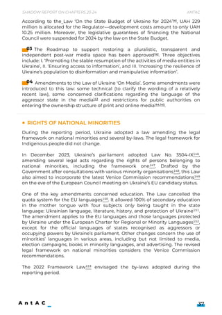 Shadow Report on Chapters 23-24 Antac
37
Rights of national minorities
During the reporting period, Ukraine adopted a law amending the legal
framework on national minorities and several by-laws. The legal framework for
Indigenous people did not change.


In December 2023, Ukraine’s parliament adopted Law No. 3504-IX146,
amending several legal acts regarding the rights of persons belonging to
national minorities, including the framework one147. Drafted by the
Government after consultations with various minority organisations148, this Law
also aimed to incorporate the latest Venice Commission recommendations149
on the eve of the European Council meeting on Ukraine’s EU candidacy status.


One of the key amendments concerned education. The Law cancelled the
quota system for the EU languages150. It allowed 100% of secondary education
in the mother tongue with four subjects only being taught in the state
language: Ukrainian language, literature, history, and protection of Ukraine151.
The amendment applies to the EU languages and those languages protected
by Ukraine under the European Charter for Regional or Minority Languages152,
except for the official languages of states recognised as aggressors or
occupying powers by Ukraine’s parliament. Other changes concern the use of
minorities’ languages in various areas, including but not limited to media,
election campaigns, books in minority languages, and advertising. The revised
legal framework on national minorities considers the Venice Commission
recommendations.


The 2022 Framework Law153 envisaged the by-laws adopted during the
reporting period.
According to the Law ‘On the State Budget of Ukraine for 2024’141, UAH 229
million is allocated for the Regulator—development costs amount to only UAH
10.25 million. Moreover, the legislative guarantees of financing the National
Council were suspended for 2024 by the law on the State Budget.


The Roadmap to support restoring a pluralistic, transparent and
independent post-war media space has been approved142. Three objectives
include: I. ‘Promoting the stable resumption of the activities of media entities in
Ukraine’, II. ‘Ensuring access to information’, and III. ‘Increasing the resilience of
Ukraine’s population to disinformation and manipulative information’.


Amendments to the Law of Ukraine ‘On Media’. Some amendments were
introduced to this law: some technical (to clarify the wording of a relatively
recent law), some concerned clarifications regarding the language of the
aggressor state in the media143 and restrictions for public authorities on
entering the ownership structure of print and online media144,145.
03
04
 