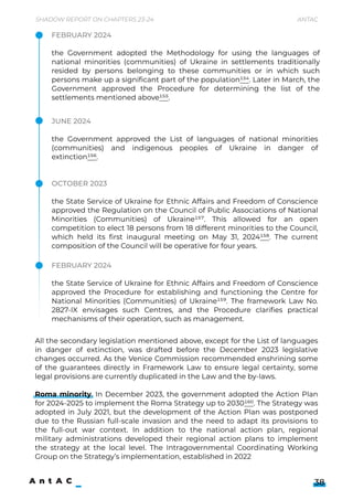 Shadow Report on Chapters 23-24 Antac
38
All the secondary legislation mentioned above, except for the List of languages
in danger of extinction, was drafted before the December 2023 legislative
changes occurred. As the Venice Commission recommended enshrining some
of the guarantees directly in Framework Law to ensure legal certainty, some
legal provisions are currently duplicated in the Law and the by-laws.


Roma minority. In December 2023, the government adopted the Action Plan
for 2024-2025 to implement the Roma Strategy up to 2030160. The Strategy was
adopted in July 2021, but the development of the Action Plan was postponed
due to the Russian full-scale invasion and the need to adapt its provisions to
the full-out war context. In addition to the national action plan, regional
military administrations developed their regional action plans to implement
the strategy at the local level. The Intragovernmental Coordinating Working
Group on the Strategy’s implementation, established in 2022
October 2023


the State Service of Ukraine for Ethnic Affairs and Freedom of Conscience
approved the Regulation on the Council of Public Associations of National
Minorities (Communities) of Ukraine157. This allowed for an open
competition to elect 18 persons from 18 different minorities to the Council,
which held its first inaugural meeting on May 31, 2024158. The current
composition of the Council will be operative for four years.
February 2024


the State Service of Ukraine for Ethnic Affairs and Freedom of Conscience
approved the Procedure for establishing and functioning the Centre for
National Minorities (Communities) of Ukraine159. The framework Law No.
2827-IX envisages such Centres, and the Procedure clarifies practical
mechanisms of their operation, such as management.
June 2024


the Government approved the List of languages of national minorities
(communities) and indigenous peoples of Ukraine in danger of
extinction156.
February 2024


the Government adopted the Methodology for using the languages of
national minorities (communities) of Ukraine in settlements traditionally
resided by persons belonging to these communities or in which such
persons make up a significant part of the population154. Later in March, the
Government approved the Procedure for determining the list of the
settlements mentioned above155.
 