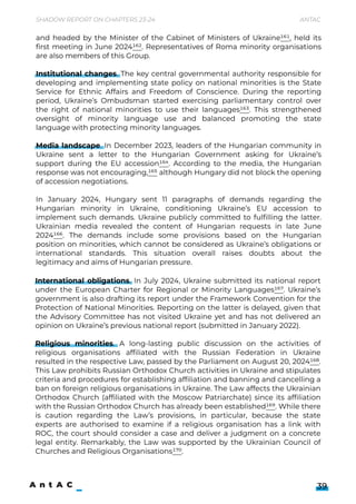 Shadow Report on Chapters 23-24 Antac
39
International obligations. In July 2024, Ukraine submitted its national report
under the European Charter for Regional or Minority Languages167. Ukraine’s
government is also drafting its report under the Framework Convention for the
Protection of National Minorities. Reporting on the latter is delayed, given that
the Advisory Committee has not visited Ukraine yet and has not delivered an
opinion on Ukraine’s previous national report (submitted in January 2022).


Religious minorities. A long-lasting public discussion on the activities of
religious organisations affiliated with the Russian Federation in Ukraine
resulted in the respective Law, passed by the Parliament on August 20, 2024168.
This Law prohibits Russian Orthodox Church activities in Ukraine and stipulates
criteria and procedures for establishing affiliation and banning and cancelling a
ban on foreign religious organisations in Ukraine. The Law affects the Ukrainian
Orthodox Church (affiliated with the Moscow Patriarchate) since its affiliation
with the Russian Orthodox Church has already been established169. While there
is caution regarding the Law’s provisions, in particular, because the state
experts are authorised to examine if a religious organisation has a link with
ROC, the court should consider a case and deliver a judgment on a concrete
legal entity. Remarkably, the Law was supported by the Ukrainian Council of
Churches and Religious Organisations170.
and headed by the Minister of the Cabinet of Ministers of Ukraine161, held its
first meeting in June 2024162. Representatives of Roma minority organisations
are also members of this Group.


Institutional changes. The key central governmental authority responsible for
developing and implementing state policy on national minorities is the State
Service for Ethnic Affairs and Freedom of Conscience. During the reporting
period, Ukraine’s Ombudsman started exercising parliamentary control over
the right of national minorities to use their languages163. This strengthened
oversight of minority language use and balanced promoting the state
language with protecting minority languages.


Media landscape. In December 2023, leaders of the Hungarian community in
Ukraine sent a letter to the Hungarian Government asking for Ukraine’s
support during the EU accession164. According to the media, the Hungarian
response was not encouraging,165 although Hungary did not block the opening
of accession negotiations.


In January 2024, Hungary sent 11 paragraphs of demands regarding the
Hungarian minority in Ukraine, conditioning Ukraine’s EU accession to
implement such demands. Ukraine publicly committed to fulfilling the latter.
Ukrainian media revealed the content of Hungarian requests in late June
2024166. The demands include some provisions based on the Hungarian
position on minorities, which cannot be considered as Ukraine’s obligations or
international standards. This situation overall raises doubts about the
legitimacy and aims of Hungarian pressure.
 