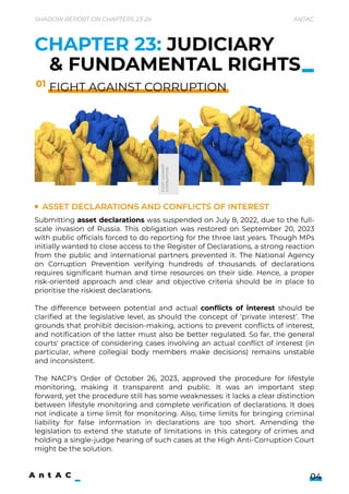 CHAPTER 23: JUDICIARY
& FUNDAMENTAL RIGHTS
FIGHT AGAINST CORRUPTION
Asset declarations and conflicts of interest
Submitting asset declarations was suspended on July 8, 2022, due to the full-
scale invasion of Russia. This obligation was restored on September 20, 2023
with public officials forced to do reporting for the three last years. Though MPs
initially wanted to close access to the Register of Declarations, a strong reaction
from the public and international partners prevented it. The National Agency
on Corruption Prevention verifying hundreds of thousands of declarations
requires significant human and time resources on their side. Hence, a proper
risk-oriented approach and clear and objective criteria should be in place to
prioritise the riskiest declarations.


The difference between potential and actual conflicts of interest should be
clarified at the legislative level, as should the concept of ‘private interest’. The
grounds that prohibit decision-making, actions to prevent conflicts of interest,
and notification of the latter must also be better regulated. So far, the general
courts' practice of considering cases involving an actual conflict of interest (in
particular, where collegial body members make decisions) remains unstable
and inconsistent.


The NACP's Order of October 26, 2023, approved the procedure for lifestyle
monitoring, making it transparent and public. It was an important step
forward, yet the procedure still has some weaknesses: it lacks a clear distinction
between lifestyle monitoring and complete verification of declarations. It does
not indicate a time limit for monitoring. Also, time limits for bringing criminal
liability for false information in declarations are too short. Amending the
legislation to extend the statute of limitations in this category of crimes and
holding a single-judge hearing of such cases at the High Anti-Corruption Court
might be the solution.
Shadow Report on Chapters 23-24 Antac
04
01
FIGHT
AGAINST 

CORRUPTION
 