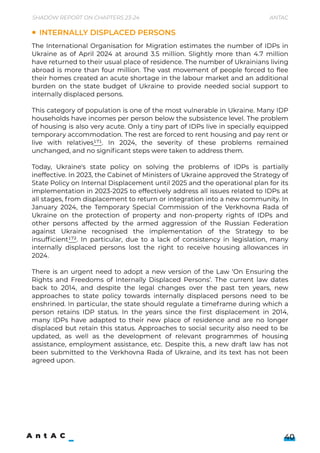 Shadow Report on Chapters 23-24 Antac
40
The International Organisation for Migration estimates the number of IDPs in
Ukraine as of April 2024 at around 3.5 million. Slightly more than 4.7 million
have returned to their usual place of residence. The number of Ukrainians living
abroad is more than four million. The vast movement of people forced to flee
their homes created an acute shortage in the labour market and an additional
burden on the state budget of Ukraine to provide needed social support to
internally displaced persons.


This category of population is one of the most vulnerable in Ukraine. Many IDP
households have incomes per person below the subsistence level. The problem
of housing is also very acute. Only a tiny part of IDPs live in specially equipped
temporary accommodation. The rest are forced to rent housing and pay rent or
live with relatives171. In 2024, the severity of these problems remained
unchanged, and no significant steps were taken to address them.


Today, Ukraine's state policy on solving the problems of IDPs is partially
ineffective. In 2023, the Cabinet of Ministers of Ukraine approved the Strategy of
State Policy on Internal Displacement until 2025 and the operational plan for its
implementation in 2023-2025 to effectively address all issues related to IDPs at
all stages, from displacement to return or integration into a new community. In
January 2024, the Temporary Special Commission of the Verkhovna Rada of
Ukraine on the protection of property and non-property rights of IDPs and
other persons affected by the armed aggression of the Russian Federation
against Ukraine recognised the implementation of the Strategy to be
insufficient172. In particular, due to a lack of consistency in legislation, many
internally displaced persons lost the right to receive housing allowances in
2024.


There is an urgent need to adopt a new version of the Law ‘On Ensuring the
Rights and Freedoms of Internally Displaced Persons’. The current law dates
back to 2014, and despite the legal changes over the past ten years, new
approaches to state policy towards internally displaced persons need to be
enshrined. In particular, the state should regulate a timeframe during which a
person retains IDP status. In the years since the first displacement in 2014,
many IDPs have adapted to their new place of residence and are no longer
displaced but retain this status. Approaches to social security also need to be
updated, as well as the development of relevant programmes of housing
assistance, employment assistance, etc. Despite this, a new draft law has not
been submitted to the Verkhovna Rada of Ukraine, and its text has not been
agreed upon.
Internally displaced persons
 