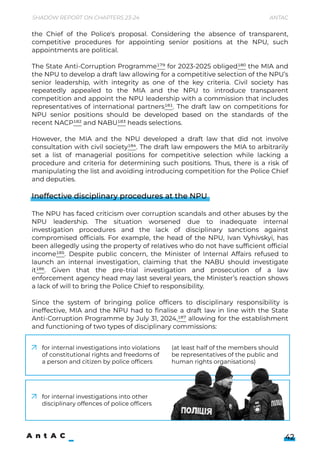 Shadow Report on Chapters 23-24 Antac
42
the Chief of the Police's proposal. Considering the absence of transparent,
competitive procedures for appointing senior positions at the NPU, such
appointments are political.


The State Anti-Corruption Programme179 for 2023-2025 obliged180 the MIA and
the NPU to develop a draft law allowing for a competitive selection of the NPU’s
senior leadership, with integrity as one of the key criteria. Civil society has
repeatedly appealed to the MIA and the NPU to introduce transparent
competition and appoint the NPU leadership with a commission that includes
representatives of international partners181. The draft law on competitions for
NPU senior positions should be developed based on the standards of the
recent NACP182 and NABU183 heads selections.


However, the MIA and the NPU developed a draft law that did not involve
consultation with civil society184. The draft law empowers the MIA to arbitrarily
set a list of managerial positions for competitive selection while lacking a
procedure and criteria for determining such positions. Thus, there is a risk of
manipulating the list and avoiding introducing competition for the Police Chief
and deputies.


Ineffective disciplinary procedures at the NPU


The NPU has faced criticism over corruption scandals and other abuses by the
NPU leadership. The situation worsened due to inadequate internal
investigation procedures and the lack of disciplinary sanctions against
compromised officials. For example, the head of the NPU, Ivan Vyhivskyi, has
been allegedly using the property of relatives who do not have sufficient official
income185. Despite public concern, the Minister of Internal Affairs refused to
launch an internal investigation, claiming that the NABU should investigate
it186. Given that the pre-trial investigation and prosecution of a law
enforcement agency head may last several years, the Minister’s reaction shows
a lack of will to bring the Police Chief to responsibility.


Since the system of bringing police officers to disciplinary responsibility is
ineffective, MIA and the NPU had to finalise a draft law in line with the State
Anti-Corruption Programme by July 31, 2024,187 allowing for the establishment
and functioning of two types of disciplinary commissions:
for internal investigations into violations
of constitutional rights and freedoms of
a person and citizen by police officers
(at least half of the members should 

be representatives of the public and
human rights organisations)
for internal investigations into other
disciplinary offences of police officers
 