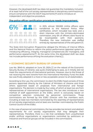 Shadow Report on Chapters 23-24 Antac
43
The police officer certification procedure needs improvement




In 2015, almost 100,000 militia officers were
transferred to the National Police. After
certification, which included two tests and a
short interview with the ministry-dominated
commission, only 6% of officers were found to
be incompatible with their positions.
Therefore, the new institution was staffed
entirely by representatives of the old system189.
The State Anti-Corruption Programme obliged the Ministry of Internal Affairs
and the National Police to reform the police performance appraisal system by
introducing efficiency, integrity, managerial competencies (for managers), and
performance assessments190. At the same time, the developed draft law does
not include performance among the evaluation criteria191.
Law No. 3840-IX, adopted on June 20, 2024,192 on the reboot of the Economic
Security Bureau of Ukraine, was quite challenging to pass, as it initially did not
meet the requirements of international partners. However, due to the threat of
not receiving the next tranche from the International Monetary Fund, the draft
law was finally adopted in a more or less acceptable version to all stakeholders.
According to the Law, the commission to elect the ESBU head consists of three
persons appointed directly by the Cabinet of Ministers of Ukraine and three
others appointed based on proposals from international and foreign
organisations. The decision is made by four votes, of which at least two are from
representatives of international organisations. The law also introduces a new
method of staff appointment at the ESBU, which is exclusively based on
competitive selection conducted by personnel commissions. Those
commissions are formed by the ESBU Director with five members each,
including at least two members nominated by the assembly of representatives
of civil society organisations and at least one member nominated by the Public
Control Council of the ESBU.


In the case of personnel commissions, the law provides too lenient and abstract
requirements for civil society organisations that may delegate their
representatives. Therefore, there is a risk that candidates from unauthorised
and/or artificial organisations or organisations controlled by politicians or
industrial and financial groups will be included in the commissions.
Economic Security Bureau of Ukraine
However, the developed draft law does not guarantee the mandatory inclusion
of at least half of the civil society representatives in disciplinary commissions to
ensure compliance with the SACP requirements188 and to introduce an
independent and objective procedure.
out of 

100 000
 