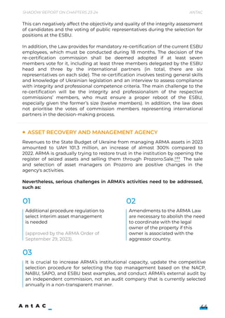 Shadow Report on Chapters 23-24 Antac
44
This can negatively affect the objectivity and quality of the integrity assessment
of candidates and the voting of public representatives during the selection for
positions at the ESBU.  


In addition, the Law provides for mandatory re-certification of the current ESBU
employees, which must be conducted during 18 months. The decision of the
re-certification commission shall be deemed adopted if at least seven
members vote for it, including at least three members delegated by the ESBU
head and three by the international partners (in total, there are six
representatives on each side). The re-certification involves testing general skills
and knowledge of Ukrainian legislation and an interview to assess compliance
with integrity and professional competence criteria. The main challenge to the
re-certification will be the integrity and professionalism of the respective
commissions’ members, who must ensure a proper reboot of the ESBU,
especially given the former’s size (twelve members). In addition, the law does
not prioritise the votes of commission members representing international
partners in the decision-making process.
Revenues to the State Budget of Ukraine from managing ARMA assets in 2023
amounted to UAH 101.3 million, an increase of almost 300% compared to
2022. ARMA is gradually trying to restore trust in the institution by opening the
register of seized assets and selling them through Prozorro.Sale.193 The sale
and selection of asset managers on Prozorro are positive changes in the
agency's activities.


Nevertheless, serious challenges in ARMA's activities need to be addressed,
such as:
Asset Recovery and Management Agency
Additional procedure regulation to
select interim asset management
is needed


(approved by the ARMA Order of
September 29, 2023).
Amendments to the ARMA Law 

are necessary to abolish the need 

to coordinate with the legal
owner of the property if this
owner is associated with the
aggressor country.
It is crucial to increase ARMA’s institutional capacity, update the competitive
selection procedure for selecting the top management based on the NACP,
NABU, SAPO, and ESBU best examples, and conduct ARMA’s external audit by
an independent commission, not an audit company that is currently selected
annually in a non-transparent manner.
01
03
02
 