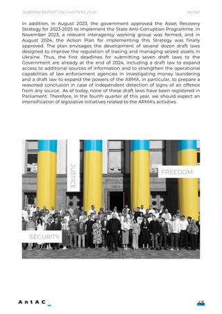 Shadow Report on Chapters 23-24 Antac
45
In addition, in August 2023, the government approved the Asset Recovery
Strategy for 2023-2025 to implement the State Anti-Corruption Programme. In
November 2023, a relevant interagency working group was formed, and in
August 2024, the Action Plan for implementing this Strategy was finally
approved. The plan envisages the development of several dozen draft laws
designed to improve the regulation of tracing and managing seized assets in
Ukraine. Thus, the first deadlines for submitting seven draft laws to the
Government are already at the end of 2024, including a draft law to expand
access to additional sources of information and to strengthen the operational
capabilities of law enforcement agencies in investigating money laundering
and a draft law to expand the powers of the ARMA, in particular, to prepare a
reasoned conclusion in case of independent detection of signs of an offence
from any source. As of today, none of these draft laws have been registered in
Parliament. Therefore, in the fourth quarter of this year, we should expect an
intensification of legislative initiatives related to the ARMA's activities.
JUSTICE
FREEDOM
SECURITY
 