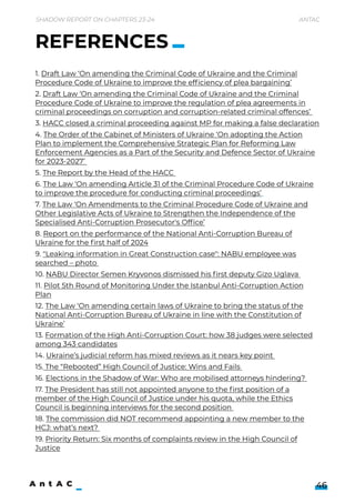 1. Draft Law ‘On amending the Criminal Code of Ukraine and the Criminal
Procedure Code of Ukraine to improve the efficiency of plea bargaining’

2. Draft Law ‘On amending the Criminal Code of Ukraine and the Criminal
Procedure Code of Ukraine to improve the regulation of plea agreements in
criminal proceedings on corruption and corruption-related criminal offences’ 

3. HACC closed a criminal proceeding against MP for making a false declaration

4. The Order of the Cabinet of Ministers of Ukraine ‘On adopting the Action
Plan to implement the Comprehensive Strategic Plan for Reforming Law
Enforcement Agencies as a Part of the Security and Defence Sector of Ukraine
for 2023-2027’ 

5. The Report by the Head of the HACC 

6. The Law ‘On amending Article 31 of the Criminal Procedure Code of Ukraine
to improve the procedure for conducting criminal proceedings’
7. The Law ‘On Amendments to the Criminal Procedure Code of Ukraine and
Other Legislative Acts of Ukraine to Strengthen the Independence of the
Specialised Anti-Corruption Prosecutor's Office’

8. Report on the performance of the National Anti-Corruption Bureau of
Ukraine for the first half of 2024

9. "Leaking information in Great Construction case": NABU employee was
searched – photo 

10. NABU Director Semen Kryvonos dismissed his first deputy Gizo Uglava 

11. Pilot 5th Round of Monitoring Under the Istanbul Anti-Corruption Action
Plan

12. The Law ‘On amending certain laws of Ukraine to bring the status of the
National Anti-Corruption Bureau of Ukraine in line with the Constitution of
Ukraine’

13. Formation of the High Anti-Corruption Court: how 38 judges were selected
among 343 candidates

14. Ukraine’s judicial reform has mixed reviews as it nears key point 

15. The “Rebooted” High Council of Justice: Wins and Fails 

16. Elections in the Shadow of War: Who are mobilised attorneys hindering? 

17. The President has still not appointed anyone to the first position of a
member of the High Council of Justice under his quota, while the Ethics
Council is beginning interviews for the second position 

18. The commission did NOT recommend appointing a new member to the
HCJ: what’s next? 

19. Priority Return: Six months of complaints review in the High Council of
Justice
 

Shadow Report on Chapters 23-24 Antac
46
REFERENCES
 
