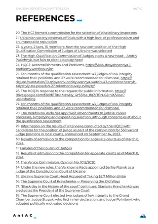 Shadow Report on Chapters 23-24 Antac
47
20. The HCJ formed a commission for the selection of disciplinary inspectors

21. Ukrainian society deserves officials with a high level of professionalism and
an impeccable reputation

22. 4 years, 2 laws, 16 members: how the new composition of the High
Qualification Commission of Judges of Ukraine was selected

23. The High Qualification Commission of Judges elects a new head – Andriy
Pasichnyk, but fails to elect a deputy head

24. HQCJ: Accomplishments and Problems, https://vkks-dosyahnennya-i-
problemy.webflow.io/en 

25. Ten months of the qualification assessment: 43 judges of low integrity
retained their positions, and 27 were recommended for dismissal, https://
dejure.foundation/10-misyacziv-oczinyuvannya-suddiv-43-nedobrochesnyh-
zalyshyly-na-posadah-27-rekomenduvaly-zvilnyty/ 

26. The HCQJ’s response to the request for public information, https://
drive.google.com/file/d/1TdutMzwNy_4YSSfoa_8qZrT0N-GJrniX/view?
usp=sharing 

27. Ten months of the qualification assessment: 43 judges of low integrity
retained their positions, and 27 were recommended for dismissal 

28. The Verkhovna Rada has approved amendments to judicial career
processes, simplifying and expediting selection, although concerns exist about
the qualification assessment

29. Information on the results of interviews conducted by the HQCJ with
candidates for the position of judge as part of the competition for 560 vacant
judge positions in local courts, announced on September 14, 2023. 

30. Results of admission to the competition for appellate courts as of March 8,
2024 

31. Failures of the Council of Judges

32. Results of admission to the competition for appellate courts as of March 8,
2024 

33. The Venice Commission. Opinion No. 1012/2020 

34. Under the new rules: the Verkhovna Rada appointed Serhiy Riznyk as a
judge of the Constitutional Court of Ukraine

35. Ukraine Supreme Court Head Accused of Taking $2.7 Million Bribe

36. The Supreme Court of Kravchenko — Preserving the Old Ways

37. “Black day in the history of the court” continues: Stanislav Kravchenko was
elected as the President of the Supreme Court

38. The Supreme Court elected two judges of low integrity to the Grand
Chamber: judge Stupak, who lied in her declaration, and judge Pohribnyi, who
adopted politically motivated decisions
REFERENCES
 