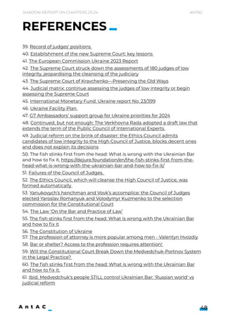 Shadow Report on Chapters 23-24 Antac
48
39. Record of judges' positions 

40. Establishment of the new Supreme Court: key lessons 

41. The European Commission Ukraine 2023 Report

42. The Supreme Court struck down the assessments of 180 judges of low
integrity, jeopardising the cleansing of the judiciary

43. The Supreme Court of Kravchenko—Preserving the Old Ways

44. Judicial matrix: continue assessing the judges of low integrity or begin
assessing the Supreme Court

45. International Monetary Fund. Ukraine report No. 23/399 

46. Ukraine Facility Plan 

47. G7 Ambassadors’ support group for Ukraine priorities for 2024

48. Continued, but not enough: The Verkhovna Rada adopted a draft law that
extends the term of the Public Council of International Experts 

49. Judicial reform on the brink of disaster: the Ethics Council admits
candidates of low integrity to the High Council of Justice, blocks decent ones
and does not explain its decisions

50. The fish stinks first from the head: What is wrong with the Ukrainian Bar
and how to fix it, https://dejure.foundation/en/the-fish-stinks-first-from-the-
head-what-is-wrong-with-the-ukrainian-bar-and-how-to-fix-it/

51. Failures of the Council of Judges. 

52. The Ethics Council, which will cleanse the High Council of Justice, was
formed automatically 

53. Yanukovych’s henchman and Vovk’s accomplice: the Council of Judges
elected Yaroslav Romanyuk and Volodymyr Kuzmenko to the selection
commission for the Constitutional Court

54. The Law ‘On the Bar and Practice of Law’

55. The fish stinks first from the head: What is wrong with the Ukrainian Bar
and how to fix it

56. The Constitution of Ukraine 
57. The profession of attorney is more popular among men - Valentyn Hvozdiy

58. Bar or shelter? Access to the profession requires attention! 

59. Will the Constitutional Court Break Down the Medvedchuk-Portnov System
in the Legal Practice? 

60. The fish stinks first from the head: What is wrong with the Ukrainian Bar
and how to fix it.

61. Ibid. Medvedchuk's people STILL control Ukrainian Bar: 'Russian world' vs
judicial reform
REFERENCES
 
