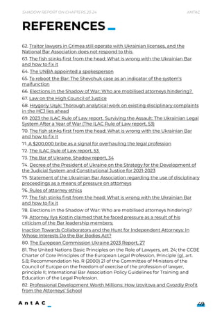 Shadow Report on Chapters 23-24 Antac
49
62. Traitor lawyers in Crimea still operate with Ukrainian licenses, and the
National Bar Association does not respond to this 

63. The fish stinks first f rom the head: What is wrong with the Ukrainian Bar
and how to fix it

64. The UNBA appointed a spokesperson

65. To reboot the Bar: The Shevchuk case as an indicator of the system's
malfunction

66. Elections in the Shadow of War: Who are mobilised attorneys hindering? 

67. Law on the High Council of Justice

68. Hrygoriy Usyk: Thorough analytical work on existing disciplinary complaints
in the HCJ lies ahead

69. 2023 the ILAC Rule of Law report. Surviving the Assault: The Ukrainian Legal
System After a Year of War (The ILAC Rule of Law report, 53)

70. The fish stinks first f rom the head: What is wrong with the Ukrainian Bar
and how to fix it

71. A $200,000 bribe as a signal for overhauling the legal profession

72. The ILAC Rule of Law report, 53 

73. The Bar of Ukraine. Shadow report, 34

74. Decree of the President of Ukraine on the Strategy for the Development of
the Judicial System and Constitutional Justice for 2021-2023

75. Statement of the Ukrainian Bar Association regarding the use of disciplinary
proceedings as a means of pressure on attorneys

76. Rules of attorney ethics

77. The fish stinks first f rom the head: What is wrong with the Ukrainian Bar
and how to fix it

78. Elections in the Shadow of War: Who are mobilised attorneys hindering? 

79. Attorney Ilya Kostin claimed that he faced pressure as a result of his
criticism of the Bar leadership members;

Inaction Towards Collaborators and the Hunt for Independent Attorneys: In
Whose Interests Do the Bar Bodies Act?

80. The European Commission Ukraine 2023 Report, 27

81. The United Nations Basic Principles on the Role of Lawyers, art. 24; the CCBE
Charter of Core Principles of the European Legal Profession, Principle (g), art.
5.8; Recommendation No. R (2000) 21 of the Committee of Ministers of the
Council of Europe on the f reedom of exercise of the profession of lawyer,
principle II; International Bar Association Policy Guidelines for Training and
Education of the Legal Profession.

82. Professional Development Worth Millions: How Izovitova and Gvozdiy Profit
f rom the Attorneys’ School
REFERENCES
 