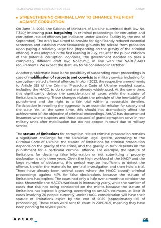 Another problematic issue is the possibility of suspending court proceedings in
case of mobilisation of suspects and convicts to military service, including for
corruption-related criminal offences. In April 2022, the respective amendments
to Article 335 of the Criminal Procedure Code of Ukraine enabled courts,
including the HACC, to do so and are already widely used. At the same time,
this significantly delays the consideration of cases while the statute of
limitations is ending. These changes violate the principle of the inevitability of
punishment and the right to a fair trial within a reasonable timeline.
Participation in repelling the aggressor is an essential mission for society and
the state. Yet, at the same time, this should not dramatically affect the
achievement of the objective of criminal proceedings. AntAC has documented
instances where suspects and those accused of grand corruption serve in rear
military units after mobilisation but do not appear in court due to military
service.


The statute of limitations for corruption-related criminal prosecution remains
a significant challenge for the Ukrainian legal system. According to the
Criminal Code of Ukraine, the statute of limitations for criminal prosecution
depends on the gravity of the crime, and the gravity, in turn, depends on the
punishment for a particular criminal offence. For example, the statute of
limitations for declaring false information or not submitting a property
declaration is only three years. Given the high workload of the NACP and the
large number of declarants, this period may be insufficient to detect the
offence, transfer the materials for pre-trial investigation and then hold a trial.
There have already been several cases where the HACC closed3 criminal
proceedings against MPs for false declarations because the statute of
limitations had expired. The court had only a little over a month to consider the
case. Meanwhile, the HACC's workload is increasing yearly, while the number of
cases that risk not being considered on the merits because the statute of
limitations has expired is growing. According to AntAC's estimates, at least 18
cases involving 26 people currently under HACC consideration will have their
statute of limitations expire by the end of 2025 (approximately 8% of
proceedings). These cases were sent to court in 2019-2021, meaning they have
been pending for several years.
Strengthening criminal law to enhance the fight 

against corruption
On June 14, 2024, the Cabinet of Ministers of Ukraine submitted draft law No.
113401 improving plea bargaining in criminal proceedings for corruption and
corruption-related offences (an indicator under Ukraine Facility by the end of
September). The draft law aimed to provide for significantly reduced custodial
sentences and establish more favourable grounds for release from probation
upon paying a relatively large fine (depending on the gravity of the criminal
offence). It was adopted in the first reading in July. Yet, after the public criticism
of the potential corruption loopholes, the government decided to pass a
completely different draft law, No.120392, in line with the NABU/SAPO
requirements. We expect the draft law to be considered in October.
Shadow Report on Chapters 23-24 Antac
05
 