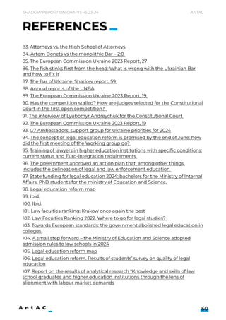 Shadow Report on Chapters 23-24 Antac
50
83. Attorneys vs. the High School of Attorneys 

84. Artem Donets vs the monolithic Bar – 2:0 

85. The European Commission Ukraine 2023 Report, 27

86. The fish stinks first from the head: What is wrong with the Ukrainian Bar
and how to fix it

87. The Bar of Ukraine. Shadow report, 59 

88. Annual reports of the UNBA 

89. The European Commission Ukraine 2023 Report, 19 

90. Has the competition stalled? How are judges selected for the Constitutional
Court in the first open competition?  

91. The interview of Lyubomyr Andreychuk for the Constitutional Court 

92. The European Commission Ukraine 2023 Report, 19

93. G7 Ambassadors’ support group for Ukraine priorities for 2024

94. The concept of legal education reform is promised by the end of June: how
did the first meeting of the Working group go? 

95. Training of lawyers in higher education institutions with specific conditions:
current status and Euro-integration requirements 

96. The government approved an action plan that, among other things,
includes the delineation of legal and law enforcement education 

97. State funding for legal education 2024: bachelors for the Ministry of Internal
Affairs, PhD students for the ministry of Education and Science,

98. Legal education reform map

99. Ibid. 

100. Ibid.

101. Law faculties ranking: Krakow once again the best

102. Law Faculties Ranking 2022. Where to go for legal studies? 

103. Towards European standards: the government abolished legal education in
colleges 

104. A small step forward – the Ministry of Education and Science adopted
admission rules to law schools in 2024

105. Legal education reform map

106. Legal education reform. Results of students’ survey on quality of legal
education

107. Report on the results of analytical research “Knowledge and skills of law
school graduates and higher education institutions through the lens of
alignment with labour market demands

REFERENCES
 