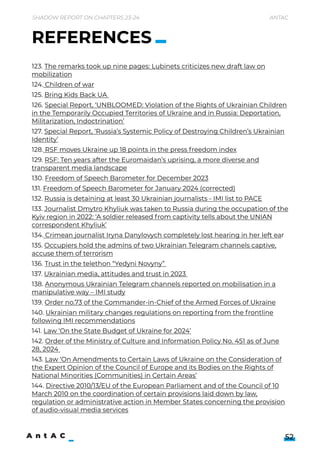 Shadow Report on Chapters 23-24 Antac
52
123. The remarks took up nine pages: Lubinets criticizes new draft law on
mobilization

124. Children of war

125. Bring Kids Back UA 

126. Special Report, ‘UNBLOOMED: Violation of the Rights of Ukrainian Children
in the Temporarily Occupied Territories of Ukraine and in Russia: Deportation,
Militarization, Indoctrination’

127. Special Report, ‘Russia’s Systemic Policy of Destroying Children’s Ukrainian
Identity’

128. RSF moves Ukraine up 18 points in the press freedom index

129. RSF: Ten years after the Euromaidan’s uprising, a more diverse and
transparent media landscape

130. Freedom of Speech Barometer for December 2023

131. Freedom of Speech Barometer for January 2024 (corrected)

132. Russia is detaining at least 30 Ukrainian journalists - IMI list to PACE

133. Journalist Dmytro Khyliuk was taken to Russia during the occupation of the
Kyiv region in 2022: ‘A soldier released from captivity tells about the UNIAN
correspondent Khyliuk’

134. Crimean journalist Iryna Danylovych completely lost hearing in her left ear

135. Occupiers hold the admins of two Ukrainian Telegram channels captive,
accuse them of terrorism

136. Trust in the telethon “Yedyni Novyny” 

137. Ukrainian media, attitudes and trust in 2023 

138. Anonymous Ukrainian Telegram channels reported on mobilisation in a
manipulative way – IMI study

139. Order no.73 of the Commander-in-Chief of the Armed Forces of Ukraine 

140. Ukrainian military changes regulations on reporting from the frontline
following IMI recommendations

141. Law ‘On the State Budget of Ukraine for 2024’

142. Order of the Ministry of Culture and Information Policy No. 451 as of June
28, 2024 

143. Law ‘On Amendments to Certain Laws of Ukraine on the Consideration of
the Expert Opinion of the Council of Europe and its Bodies on the Rights of
National Minorities (Communities) in Certain Areas’

144. Directive 2010/13/EU of the European Parliament and of the Council of 10
March 2010 on the coordination of certain provisions laid down by law,
regulation or administrative action in Member States concerning the provision
of audio-visual media services
REFERENCES
 