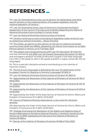 Shadow Report on Chapters 23-24 Antac
53
145. Law ‘On Amendments to the Law of Ukraine ‘On Advertising’ and other
laws of Ukraine on the implementation of European legislation into the
national legislation of Ukraine…’

146. Law ‘On Amending Some Laws of Ukraine to Incorporate the Expert
Assessment of the Council of Europe and Its Bodies Regarding the Rights of
National Minorities (Communities) In Certain Areas’

147. Law ‘On National Minorities (Communities) of Ukraine’

148. Ukraine continues to work on bringing its legislation closer to the EU one
on protecting national minorities, - Denys Shmyhal

149. The Follow-up opinion to the opinion on the law on national minorities
(communities) (draft law #9610), adopted by the Venice Commission at its 136th
Plenary Session in Venice, on 6-7 October 2023

150. This system was introduced by the 2017 Law ‘On Education’ № 2145-VIII,
and was clarified by the 2020 Law ‘On General Secondary Education’ № 463-IX,
and envisaged a gradual increase of education taught in the state language
from 20% in 5th grade to 40% in 9th grade and 60% in higher school (for the EU
languages)

151. This is a patriotic discipline aimed at contributing to civic identity of
Ukraine’s citizens.

152. The list of such languages is defined by the Law ‘On Ratification of the
European Charter for Regional or Minority Languages’ № 802-IV

153. Law ‘On National Minorities (Communities) of Ukraine’ № 2827-IX 

154. Approved by the Resolution of the Cabinet of Ministers of Ukraine № 181 of
09.02.2024

155. Approved by the Resolution of the Cabinet of Ministers of Ukraine № 257 of
04.03.2024

156. Approved by the Resolution of the Cabinet of Ministers of Ukraine № 670 of
07.06.2024

157. Approved by the Order of the State Service of Ukraine for Ethnic Affairs and
Freedom of Conscience № H-86/12, 02.10.2023

158. Council of National Minority Associations: a new voice for Ukrainian
diversity

159. Approved by the Order of the State Service of Ukraine for Ethnic Affairs and
Freedom of Conscience № H-18/12, 02.02.2024.

160. Strategy Promoting the Realisation of the Rights and Opportunities of
Persons Belonging to the Roma National Minority in Ukrainian Society for the
Period Up To 2030, adopted by the Decree of the Cabinet of Ministers of
Ukraine № 866-р

161. Decree of the Cabinet of Ministers of Ukraine №468 of 19.04.2022
REFERENCES
 