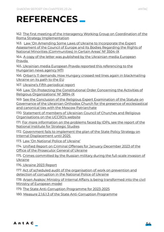 Shadow Report on Chapters 23-24 Antac
54
162. The first meeting of the Interagency Working Group on Coordination of the
Roma Strategy Implementation

163. Law ‘On Amending Some Laws of Ukraine to Incorporate the Expert
Assessment of the Council of Europe and Its Bodies Regarding the Rights of
National Minorities (Communities) In Certain Areas’ № 3504-IX

164. A copy of the letter was published by the Ukrainian media European
Pravda 

165. Ukrainian media European Pravda reported this referencing to the
Hungarian news agency MTI

166. Orban's 11 demands: How Hungary crossed red lines again in blackmailing
Ukraine on its path to the EU

167. Ukraine’s Fifth periodical report

168. Law ‘On Protecting the Constitutional Order Concerning the Activities of
Religious Organizations’ № 3894-IX

169. See the Conclusion of the Religious Expert Examination of the Statute on
Governance of the Ukrainian Orthodox Church for the presence of ecclesiastical
and canonical ties with the Moscow Patriarchate

170. Statement of members of Ukrainian Council of Churches and Religious
Organisations on the UCCRO’s website

171. For more information on the problems faced by IDPs, see the report of the
National Institute for Strategic Studies

172. Government fails to implement the plan of the State Policy Strategy on
Internal Displacement until 2025 

173. Law ‘On National Police of Ukraine’

174. Unified Report on Criminal Offenses for January-December 2023 of the
Office of the Prosecutor General of Ukraine

175. Crimes committed by the Russian military during the full-scale invasion of
Ukraine

176. Ukraine 2023 Report

177. Act of scheduled audit of the organisation of work on prevention and
detection of corruption in the National Police of Ukraine

178. Arsen Avakov: Ministry of Internal Affairs is being transformed into the civil
Ministry of European model

179. The State Anti-Corruption Programme for 2023-2025

180. Measure 2.1.6.1.3 of the State Anti-Corruption Programme
REFERENCES
 