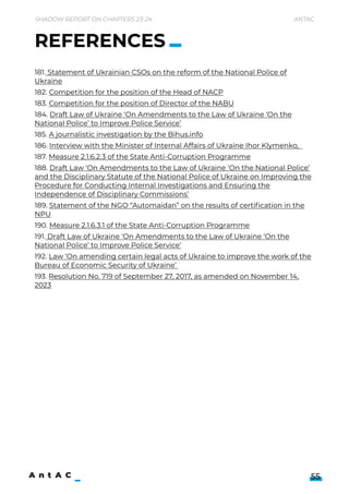 Shadow Report on Chapters 23-24 Antac
55
181. Statementof Ukrainian CSOs on the reformof the National Police of
Ukraine

182. Competition forthe position of the Head of NACP

183. Competition forthe position of Directorof the NABU

184. DraftLaw of Ukraine ‘On Amendments to the Law of Ukraine ‘On the
National Police’ to Improve Police Service’

185. A journalistic investigation by the Bihus.info

186. Interview with the Ministerof Internal Affairs of Ukraine IhorKlymenko,  

187. Measure 2.1.6.2.3 of the State Anti-Corruption Programme

188. DraftLaw ‘On Amendments to the Law of Ukraine ‘On the National Police’
and the Disciplinary Statute of the National Police of Ukraine on Improving the
Procedure forConducting Internal Investigations and Ensuring the
Independence of Disciplinary Commissions’

189. Statementof the NGO“Automaidan” on the results of certification in the
NPU

190. Measure 2.1.6.3.1of the State Anti-Corruption Programme

191. DraftLaw of Ukraine ‘On Amendments to the Law of Ukraine ‘On the
National Police’ to Improve Police Service’

192. Law ‘On amending certain legal acts of Ukraine to improve the work of the
Bureau of Economic Security of Ukraine’ 

193. Resolution No. 719 of September27, 2017, as amended on November14,
2023
REFERENCES
 