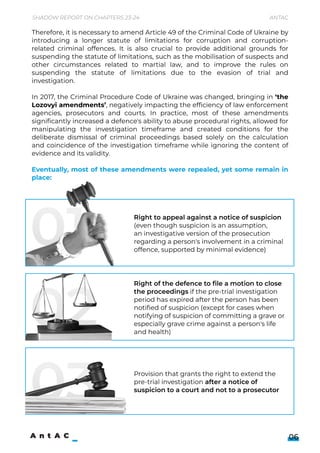 Therefore, it is necessary to amend Article 49 of the Criminal Code of Ukraine by
introducing a longer statute of limitations for corruption and corruption-
related criminal offences. It is also crucial to provide additional grounds for
suspending the statute of limitations, such as the mobilisation of suspects and
other circumstances related to martial law, and to improve the rules on
suspending the statute of limitations due to the evasion of trial and
investigation.


In 2017, the Criminal Procedure Code of Ukraine was changed, bringing in ‘the
Lozovyi amendments’, negatively impacting the efficiency of law enforcement
agencies, prosecutors and courts. In practice, most of these amendments
significantly increased a defence's ability to abuse procedural rights, allowed for
manipulating the investigation timeframe and created conditions for the
deliberate dismissal of criminal proceedings based solely on the calculation
and coincidence of the investigation timeframe while ignoring the content of
evidence and its validity.


Eventually, most of these amendments were repealed, yet some remain in
place:
Right to appeal against a notice of suspicion 

(even though suspicion is an assumption, 

an investigative version of the prosecution
regarding a person's involvement in a criminal
offence, supported by minimal evidence)
Provision that grants the right to extend the
pre-trial investigation after a notice of
suspicion to a court and not to a prosecutor
01
03
Shadow Report on Chapters 23-24 Antac
06
Right of the defence to file a motion to close
the proceedings if the pre-trial investigation
period has expired after the person has been
notified of suspicion (except for cases when
notifying of suspicion of committing a grave or
especially grave crime against a person's life
and health)
02
 