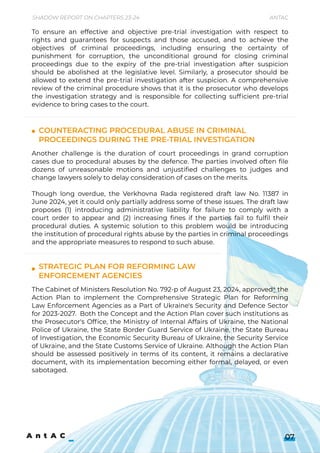 Strategicplanforreforminglaw 

enforcementagencies
To ensure an effective and objective pre-trial investigation with respect to
rights and guarantees for suspects and those accused, and to achieve the
objectives of criminal proceedings, including ensuring the certainty of
punishment for corruption, the unconditional ground for closing criminal
proceedings due to the expiry of the pre-trial investigation after suspicion
should be abolished at the legislative level. Similarly, a prosecutor should be
allowed to extend the pre-trial investigation after suspicion. A comprehensive
reviewofthecriminalprocedureshowsthatitistheprosecutorwhodevelops
the investigation strategy and is responsible for collecting sufficient pre-trial
evidencetobringcasestothecourt.
Another challenge is the duration of court proceedings in grand corruption
cases due to procedural abuses by the defence. The parties involved often file
dozens of unreasonable motions and unjustified challenges to judges and
changelawyerssolelytodelayconsiderationofcasesonthemerits.


Though long overdue, the Verkhovna Rada registered draft law No. 11387 in
June2024,yetitcouldonlypartiallyaddresssomeoftheseissues.Thedraftlaw
proposes (1) introducing administrative liability for failure to comply with a
court order to appear and (2) increasing fines if the parties fail to fulfil their
procedural duties. A systemic solution to this problem would be introducing
theinstitutionofproceduralrightsabusebythepartiesincriminalproceedings
andtheappropriatemeasurestorespondtosuchabuse.
TheCabinetofMinistersResolutionNo.792-pofAugust23,2024,approved4the
Action Plan to implement the Comprehensive Strategic Plan for Reforming
LawEnforcementAgenciesasaPartofUkraine'sSecurityandDefenceSector
for2023-2027. BoththeConceptandtheActionPlancoversuchinstitutionsas
the Prosecutor's Office, the Ministry of Internal Affairs of Ukraine, the National
Police of Ukraine, the State Border Guard Service of Ukraine, the State Bureau
ofInvestigation,theEconomicSecurityBureauofUkraine,theSecurityService
ofUkraine,andtheStateCustomsServiceofUkraine.AlthoughtheActionPlan
should be assessed positively in terms of its content, it remains a declarative
document, with its implementation becoming either formal, delayed, or even
sabotaged.
ShadowReportonChapters23-24 Antac
07
Counteractingproceduralabuseincriminal
proceedingsduringthepre-trialinvestigation
 