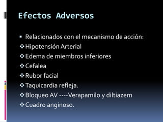 Efectos Adversos 
 Relacionados con el mecanismo de acción: 
Hipotensión Arterial 
Edema de miembros inferiores 
Cefalea 
Rubor facial 
Taquicardia refleja. 
Bloqueo AV ----Verapamilo y diltiazem 
Cuadro anginoso. 
 