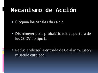 Mecanismo de Acción 
 Bloquea los canales de calcio 
 Disminuyendo la probabilidad de apertura de 
los CCDV de tipo L. 
 Reduciendo así la entrada de Ca al mm. Liso y 
musculo cardiaco. 
 