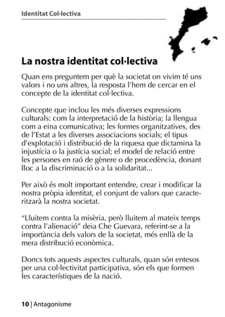 Identitat Col·lectiva




La nostra identitat col·lectiva
Quan ens preguntem per què la societat on vivim té uns
valors i no uns altres, la resposta l’hem de cercar en el
concepte de la identitat col·lectiva.

Concepte que inclou les més diverses expressions
culturals: com la interpretació de la història; la llengua
com a eina comunicativa; les formes organitzatives, des
de l’Estat a les diverses associacions socials; el tipus
d’explotació i distribució de la riquesa que dictamina la
injustícia o la justícia social; el model de relació entre
les persones en raó de gènere o de procedència, donant
lloc a la discriminació o a la solidaritat...

Per això és molt important entendre, crear i modiﬁcar la
nostra pròpia identitat, el conjunt de valors que caracte-
ritzarà la nostra societat.

“Lluitem contra la misèria, però lluitem al mateix temps
contra l’alienació” deia Che Guevara, referint-se a la
importància dels valors de la societat, més enllà de la
mera distribució econòmica.

Doncs tots aquests aspectes culturals, quan són entesos
per una col·lectivitat participativa, són els que formen
les característiques de la nació.


10 | Antagonisme
 
