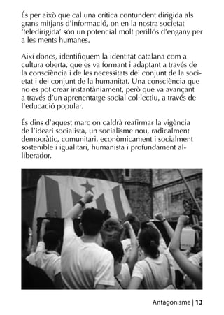 És per això que cal una crítica contundent dirigida als
grans mitjans d’informació, on en la nostra societat
‘teledirigida’ són un potencial molt perillós d’engany per
a les ments humanes.

Així doncs, identiﬁquem la identitat catalana com a
cultura oberta, que es va formant i adaptant a través de
la consciència i de les necessitats del conjunt de la soci-
etat i del conjunt de la humanitat. Una consciència que
no es pot crear instantàniament, però que va avançant
a través d’un aprenentatge social col·lectiu, a través de
l’educació popular.

És dins d’aquest marc on caldrà reaﬁrmar la vigència
de l’ideari socialista, un socialisme nou, radicalment
democràtic, comunitari, econòmicament i socialment
sostenible i igualitari, humanista i profundament al-
liberador.




                                          Antagonisme | 13
 