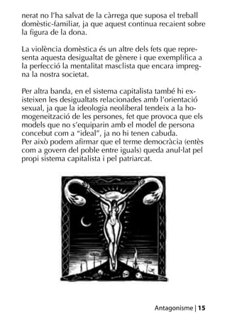 nerat no l’ha salvat de la càrrega que suposa el treball
domèstic-familiar, ja que aquest continua recaient sobre
la ﬁgura de la dona.

La violència domèstica és un altre dels fets que repre-
senta aquesta desigualtat de gènere i que exempliﬁca a
la perfecció la mentalitat masclista que encara impreg-
na la nostra societat.

Per altra banda, en el sistema capitalista també hi ex-
isteixen les desigualtats relacionades amb l’orientació
sexual, ja que la ideologia neoliberal tendeix a la ho-
mogeneització de les persones, fet que provoca que els
models que no s’equiparin amb el model de persona
concebut com a “ideal”, ja no hi tenen cabuda.
Per això podem aﬁrmar que el terme democràcia (entès
com a govern del poble entre iguals) queda anul·lat pel
propi sistema capitalista i pel patriarcat.




                                        Antagonisme | 15
 