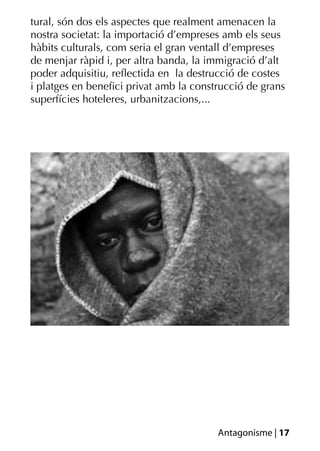 tural, són dos els aspectes que realment amenacen la
nostra societat: la importació d’empreses amb els seus
hàbits culturals, com seria el gran ventall d’empreses
de menjar ràpid i, per altra banda, la immigració d’alt
poder adquisitiu, reﬂectida en la destrucció de costes
i platges en beneﬁci privat amb la construcció de grans
superfícies hoteleres, urbanitzacions,...




                                        Antagonisme | 17
 
