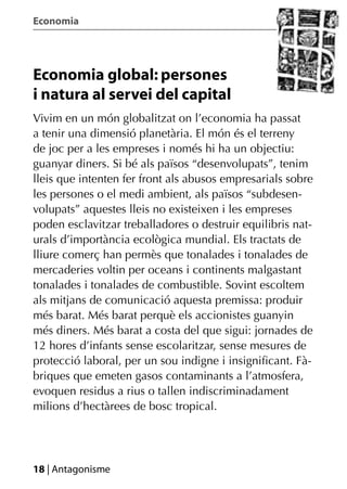Economia




Economia global: persones
i natura al servei del capital
Vivim en un món globalitzat on l’economia ha passat
a tenir una dimensió planetària. El món és el terreny
de joc per a les empreses i només hi ha un objectiu:
guanyar diners. Si bé als països “desenvolupats”, tenim
lleis que intenten fer front als abusos empresarials sobre
les persones o el medi ambient, als països “subdesen-
volupats” aquestes lleis no existeixen i les empreses
poden esclavitzar treballadores o destruir equilibris nat-
urals d’importància ecològica mundial. Els tractats de
lliure comerç han permès que tonalades i tonalades de
mercaderies voltin per oceans i continents malgastant
tonalades i tonalades de combustible. Sovint escoltem
als mitjans de comunicació aquesta premissa: produir
més barat. Més barat perquè els accionistes guanyin
més diners. Més barat a costa del que sigui: jornades de
12 hores d’infants sense escolaritzar, sense mesures de
protecció laboral, per un sou indigne i insigniﬁcant. Fà-
briques que emeten gasos contaminants a l’atmosfera,
evoquen residus a rius o tallen indiscriminadament
milions d’hectàrees de bosc tropical.




18 | Antagonisme
 