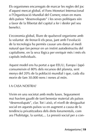 Els organismes encarregats de marcar les regles del joc
d’aquest mercat global, el Fons Monetari Internacional
o l’Organització Mundial del Comerç estan en mans
dels països “desenvolupats” i les seves polítiques són
a favor de la llibertat del capital a fer i desfer pel seu
beneﬁci.

L’economia global, lliure de qualsevol organisme amb
la voluntat de frenar-li els peus, junt amb l’evolució
de la tecnologia ha permès causar uns danys al medi
natural que fan pensar en un instint autodestructiu del
capitalisme, en la seva lògica per enriquir més i més els
capitals individuals.

Aquest model ens ha portat a que EEUU, Europa i Japó
consumeixin el 80% dels recursos del planeta, sent
menys del 20% de la població mundial i que, cada dia
morin de fam 30.000 nens i nenes al món.

I A CASA NOSTRA?

Vivim en una societat amb molts luxes. Segurament
mai havíem gaudit de tant benestar material als països
“desenvolupats”, clar. Tot i això, el nivell de desigualtat
social en aquests països va en augment a causa de la
tendència privatitzadora dels drets fonamentals, com
ara l’habitatge, la sanitat,... La pressió social per a con-



                                            Antagonisme | 19
 