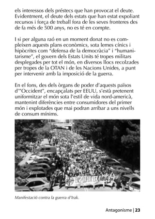 els interessos dels préstecs que han provocat el deute.
Evidentment, el deute dels estats que han estat expoliant
recursos i força de treball fora de les seves fronteres des
de fa més de 500 anys, no es té en compte.

I si per alguna raó en un moment donat no es com-
pleixen aquests plans econòmics, sota lemes cínics i
hipòcrites com “defensa de la democràcia” i “humani-
tarisme”, el govern dels Estats Units té tropes militars
desplegades per tot el món, en diversos llocs recolzades
per tropes de la OTAN i de les Nacions Unides, a punt
per intervenir amb la imposició de la guerra.

En el fons, des dels òrgans de poder d’aquests països
d’”Occident”, encapçalats per EEUU, s’està pretenent
uniformitzar el món sota l’estil de vida nord-americà,
mantenint diferències entre consumidores del primer
món i explotades que mai podran arribar a uns nivells
de consum mínims.




Manifestació contra la guerra d’Irak.


                                          Antagonisme | 23
 