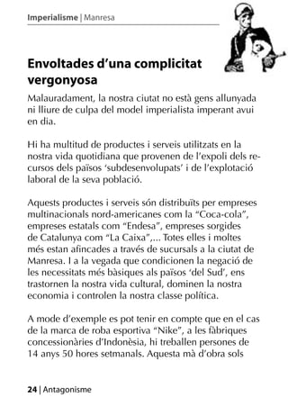 Imperialisme | Manresa




Envoltades d’una complicitat
vergonyosa
Malauradament, la nostra ciutat no està gens allunyada
ni lliure de culpa del model imperialista imperant avui
en dia.

Hi ha multitud de productes i serveis utilitzats en la
nostra vida quotidiana que provenen de l’expoli dels re-
cursos dels països ‘subdesenvolupats’ i de l’explotació
laboral de la seva població.

Aquests productes i serveis són distribuïts per empreses
multinacionals nord-americanes com la “Coca-cola”,
empreses estatals com “Endesa”, empreses sorgides
de Catalunya com “La Caixa”,... Totes elles i moltes
més estan aﬁncades a través de sucursals a la ciutat de
Manresa. I a la vegada que condicionen la negació de
les necessitats més bàsiques als països ‘del Sud’, ens
trastornen la nostra vida cultural, dominen la nostra
economia i controlen la nostra classe política.

A mode d’exemple es pot tenir en compte que en el cas
de la marca de roba esportiva “Nike”, a les fàbriques
concessionàries d’Indonèsia, hi treballen persones de
14 anys 50 hores setmanals. Aquesta mà d’obra sols


24 | Antagonisme
 