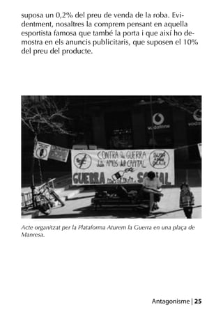 suposa un 0,2% del preu de venda de la roba. Evi-
dentment, nosaltres la comprem pensant en aquella
esportista famosa que també la porta i que així ho de-
mostra en els anuncis publicitaris, que suposen el 10%
del preu del producte.




Acte organitzat per la Plataforma Aturem la Guerra en una plaça de
Manresa.




                                                 Antagonisme | 25
 