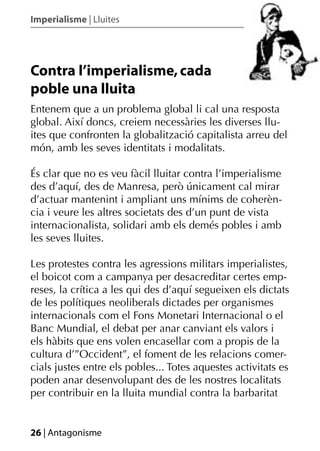 Imperialisme | Lluites




Contra l’imperialisme, cada
poble una lluita
Entenem que a un problema global li cal una resposta
global. Així doncs, creiem necessàries les diverses llu-
ites que confronten la globalització capitalista arreu del
món, amb les seves identitats i modalitats.

És clar que no es veu fàcil lluitar contra l’imperialisme
des d’aquí, des de Manresa, però únicament cal mirar
d’actuar mantenint i ampliant uns mínims de coherèn-
cia i veure les altres societats des d’un punt de vista
internacionalista, solidari amb els demés pobles i amb
les seves lluites.

Les protestes contra les agressions militars imperialistes,
el boicot com a campanya per desacreditar certes emp-
reses, la crítica a les qui des d’aquí segueixen els dictats
de les polítiques neoliberals dictades per organismes
internacionals com el Fons Monetari Internacional o el
Banc Mundial, el debat per anar canviant els valors i
els hàbits que ens volen encasellar com a propis de la
cultura d’”Occident”, el foment de les relacions comer-
cials justes entre els pobles... Totes aquestes activitats es
poden anar desenvolupant des de les nostres localitats
per contribuir en la lluita mundial contra la barbaritat


26 | Antagonisme
 