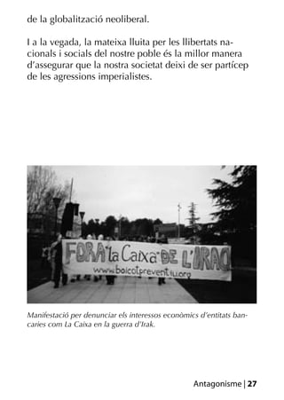 de la globalització neoliberal.

I a la vegada, la mateixa lluita per les llibertats na-
cionals i socials del nostre poble és la millor manera
d’assegurar que la nostra societat deixi de ser partícep
de les agressions imperialistes.




Manifestació per denunciar els interessos econòmics d’entitats ban-
caries com La Caixa en la guerra d’Irak.




                                                  Antagonisme | 27
 