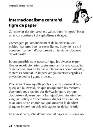 Imperialisme | Ideal




Internacionalisme contra ‘el
tigre de paper’
Cal canviar des de l’arrel els valors d’un “progrés” basat
en el consumisme i el capitalisme salvatge.

Començant pel reconeixement de la diversitat de
pobles i cultures i de les seves lluites, lluny de la visió
eurocèntrica, hem d’anar creant un teixit de relacions
de solidaritat.

És tant possible com necessari que les diverses exper-
iències revolucionàries vagin ampliant la seva capacitat
d’incidència, ﬁns arribar-se a relacionar i complimentar,
mentre es combat un imperi vençut diverses vegades a
través de petites i grans proeses.

Precisament són aquells pobles que resisteixen al blo-
queig o a la invasió, els que no apliquen les mesures
econòmiques dictades des de Washington, els que
decideixen alçar-se contra les injustícies, vinguin d’on
vinguin, i els que troben formes dignes de viure i de
relacionar-se en comunitat, que mostren la debilitat
d’aquest imperi, un dels més agressius de la història.

En aquest camí, s’ha d’anar tendint cap a un sistema so-


28 | Antagonisme
 