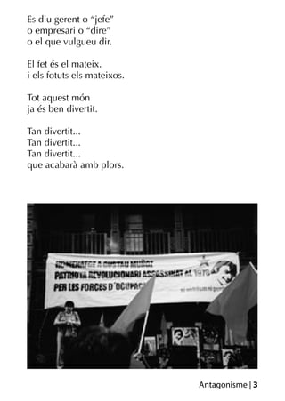 Es diu gerent o “jefe”
o empresari o “dire”
o el que vulgueu dir.

El fet és el mateix.
i els fotuts els mateixos.

Tot aquest món
ja és ben divertit.

Tan divertit...
Tan divertit...
Tan divertit...
que acabarà amb plors.




                             Antagonisme | 3
 