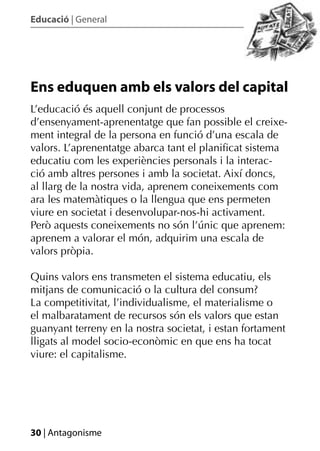 Educació | General




Ens eduquen amb els valors del capital
L’educació és aquell conjunt de processos
d’ensenyament-aprenentatge que fan possible el creixe-
ment integral de la persona en funció d’una escala de
valors. L’aprenentatge abarca tant el planiﬁcat sistema
educatiu com les experiències personals i la interac-
ció amb altres persones i amb la societat. Així doncs,
al llarg de la nostra vida, aprenem coneixements com
ara les matemàtiques o la llengua que ens permeten
viure en societat i desenvolupar-nos-hi activament.
Però aquests coneixements no són l’únic que aprenem:
aprenem a valorar el món, adquirim una escala de
valors pròpia.

Quins valors ens transmeten el sistema educatiu, els
mitjans de comunicació o la cultura del consum?
La competitivitat, l’individualisme, el materialisme o
el malbaratament de recursos són els valors que estan
guanyant terreny en la nostra societat, i estan fortament
lligats al model socio-econòmic en que ens ha tocat
viure: el capitalisme.




30 | Antagonisme
 