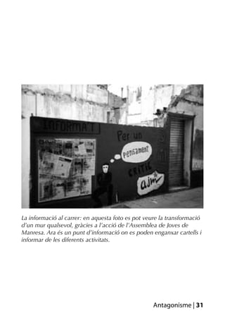 La informació al carrer: en aquesta foto es pot veure la transformació
d’un mur qualsevol, gràcies a l’acció de l’Assemblea de Joves de
Manresa. Ara és un punt d’informació on es poden enganxar cartells i
informar de les diferents activitats.




                                                   Antagonisme | 31
 