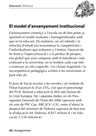 Educació | Manresa




El model d’ensenyament institucional
L’ensenyament comença a l’escola on de ben petits ja
aprenem el model avaluatiu i homogeneïtzador amb
que se’ns educarà. Els exàmens, un sol mètode i la
velocitat d’estudi ens transmetran la competitivitat i
l’individualisme que trobarem a l’institut. Haurem de
fer front a l’especialització i a la pèrdua de perspec-
tiva global que això comporta amb el batxillerat i més
endavant a la universitat, on es tendeix cada cop més
a ensenyar un oﬁci especíﬁc. Les classes magistrals i la
incompetència pedagògica arriben a les universitats al
punt més alt.

El grau de fracàs escolar a les escoles i als instituts de
l’Estat Espanyol és d’un 25%, clar que el percentatge
del P.I.B. destinat a educació és dels més baixos de
la Unió Europea. Tot i aquestes dades, en els Pres-
supostos Generals de l’Estat del 2006 (aprovats amb
els vots de PSC-Cpc, ERC,ICV i CiU, entre d’altres) la
despesa del ministeri de Defensa superava de bon tros
la d’educació (M. Defensa: 8.857 milions € / M. Edu-
cació: 5.330 milions €).



32 | Antagonisme
 