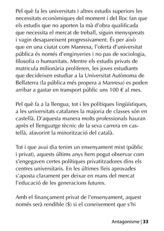 Pel què fa les universitats i altres estudis superiors les
necessitats econòmiques del moment i del lloc fan que
els estudis que no aporten la mà d’obra qualiﬁcada
que necessita el mercat de treball, siguin menyspreats
i vagin desapareixent progressivament. És per això
que en una ciutat com Manresa, l’oferta d’universitat
pública és només d’enginyeries i no pas de sociologia,
ﬁlosoﬁa o humanitats. Mentre els estudis privats de
matricula milionària proliferen, les joves estudiants
que decideixen estudiar a la Universitat Autònoma de
Bellaterra (la pública més propera a Manresa) es poden
arribar a gastar en transport públic uns 100 € al mes.

Pel què fa a la llengua, tot i les polítiques lingüístiques,
a les universitats catalanes la majoria de classes són en
castellà. D’aquesta manera molts professionals hauran
après el llenguatge tècnic de la seva carrera en cas-
tellà, afavorint la minorització del català.

Tot i que avui dia tenim un ensenyament mixt (públic
i privat), aquests últims anys hem pogut observar com
s’engegaven certes polítiques privatitzadores dins els
centres universitaris. En les últimes lleis aprovades
s’aposta clarament per deixar en mans del mercat
l’educació de les generacions futures.

Amb el ﬁnançament privat de l’ensenyament, aquest
només serà rendible ($) si el coneixement que s’hi


                                           Antagonisme | 33
 