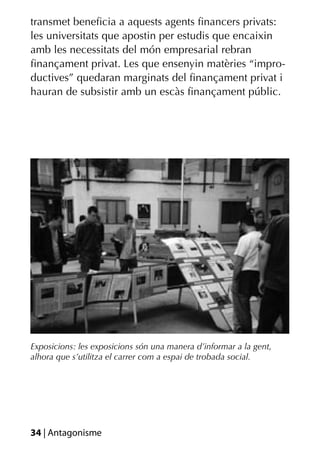 transmet beneﬁcia a aquests agents ﬁnancers privats:
les universitats que apostin per estudis que encaixin
amb les necessitats del món empresarial rebran
ﬁnançament privat. Les que ensenyin matèries “impro-
ductives” quedaran marginats del ﬁnançament privat i
hauran de subsistir amb un escàs ﬁnançament públic.




Exposicions: les exposicions són una manera d’informar a la gent,
alhora que s’utilitza el carrer com a espai de trobada social.




34 | Antagonisme
 