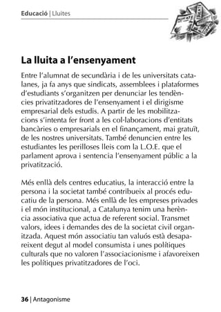 Educació | Lluites




La lluita a l’ensenyament
Entre l’alumnat de secundària i de les universitats cata-
lanes, ja fa anys que sindicats, assemblees i plataformes
d’estudiants s’organitzen per denunciar les tendèn-
cies privatitzadores de l’ensenyament i el dirigisme
empresarial dels estudis. A partir de les mobilitza-
cions s’intenta fer front a les col·laboracions d’entitats
bancàries o empresarials en el ﬁnançament, mai gratuït,
de les nostres universitats. També denuncien entre les
estudiantes les perilloses lleis com la L.O.E. que el
parlament aprova i sentencia l’ensenyament públic a la
privatització.

Més enllà dels centres educatius, la interacció entre la
persona i la societat també contribueix al procés edu-
catiu de la persona. Més enllà de les empreses privades
i el món institucional, a Catalunya tenim una herèn-
cia associativa que actua de referent social. Transmet
valors, idees i demandes des de la societat civil organ-
itzada. Aquest món associatiu tan valuós està desapa-
reixent degut al model consumista i unes polítiques
culturals que no valoren l’associacionisme i afavoreixen
les polítiques privatitzadores de l’oci.



36 | Antagonisme
 