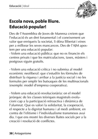 Educació | Ideal




Escola nova, poble lliure.
Educació popular!
Des de l’Assemblea de Joves de Manresa creiem que
l’educació és un dret fonamental i el coneixement un
valor que enriqueix la societat, li dóna llibertat i eines
per a millorar les seves mancances. Des de l’AJM apos-
tem per una educació popular:
- Volem una educació pública: que no es ﬁnancin els
centres privats i que les matriculacions, taxes, màsters i
postgraus siguin gratuïts.

- Volem una educació crítica i no submisa al model
econòmic neoliberal: que s’estudiïn les fórmules de
distribuir la riquesa i arribar a la justícia social i no les
formules per omplir les butxaques de les multinacionals
(exemple: model d’empresa cooperativa).

- Volem una educació revolucionària: on el model
jeràrquic de les classes teòriques magistrals evolu-
cioni cap a la participació retroactiva i dinàmica de
l’alumnat. Que es valori la solidaritat, la cooperació,
el respecte a la dignitat humana i al medi ambient, en
contra de l’elitisme i l’individualisme transmesos avui
dia. I que ens mostri les diverses lluites socials per a la
creació i resolució de conﬂictes.


38 | Antagonisme
 