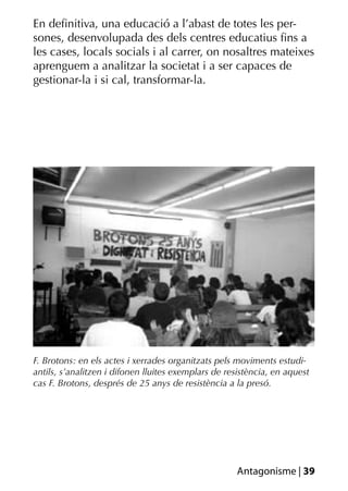 En deﬁnitiva, una educació a l’abast de totes les per-
sones, desenvolupada des dels centres educatius ﬁns a
les cases, locals socials i al carrer, on nosaltres mateixes
aprenguem a analitzar la societat i a ser capaces de
gestionar-la i si cal, transformar-la.




F. Brotons: en els actes i xerrades organitzats pels moviments estudi-
antils, s’analitzen i difonen lluites exemplars de resistència, en aquest
cas F. Brotons, després de 25 anys de resistència a la presó.




                                                     Antagonisme | 39
 