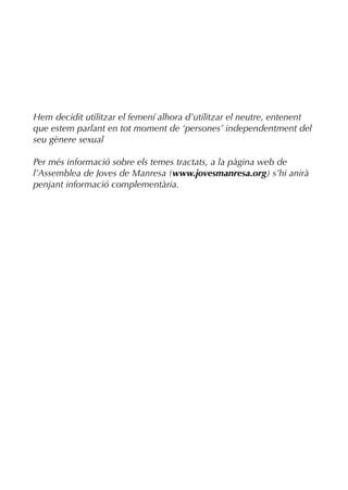 Hem decidit utilitzar el femení alhora d’utilitzar el neutre, entenent
que estem parlant en tot moment de ‘persones’ independentment del
seu gènere sexual

Per més informació sobre els temes tractats, a la pàgina web de
l’Assemblea de Joves de Manresa (www.jovesmanresa.org) s’hi anirà
penjant informació complementària.
 