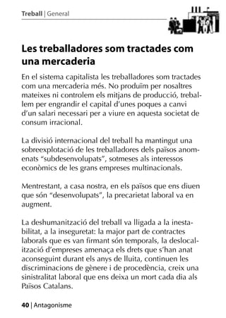 Treball | General




Les treballadores som tractades com
una mercaderia
En el sistema capitalista les treballadores som tractades
com una mercaderia més. No produïm per nosaltres
mateixes ni controlem els mitjans de producció, trebal-
lem per engrandir el capital d’unes poques a canvi
d’un salari necessari per a viure en aquesta societat de
consum irracional.

La divisió internacional del treball ha mantingut una
sobreexplotació de les treballadores dels països anom-
enats “subdesenvolupats”, sotmeses als interessos
econòmics de les grans empreses multinacionals.

Mentrestant, a casa nostra, en els països que ens diuen
que són “desenvolupats”, la precarietat laboral va en
augment.

La deshumanització del treball va lligada a la inesta-
bilitat, a la inseguretat: la major part de contractes
laborals que es van ﬁrmant són temporals, la deslocal-
ització d’empreses amenaça els drets que s’han anat
aconseguint durant els anys de lluita, continuen les
discriminacions de gènere i de procedència, creix una
sinistralitat laboral que ens deixa un mort cada dia als
Països Catalans.

40 | Antagonisme
 
